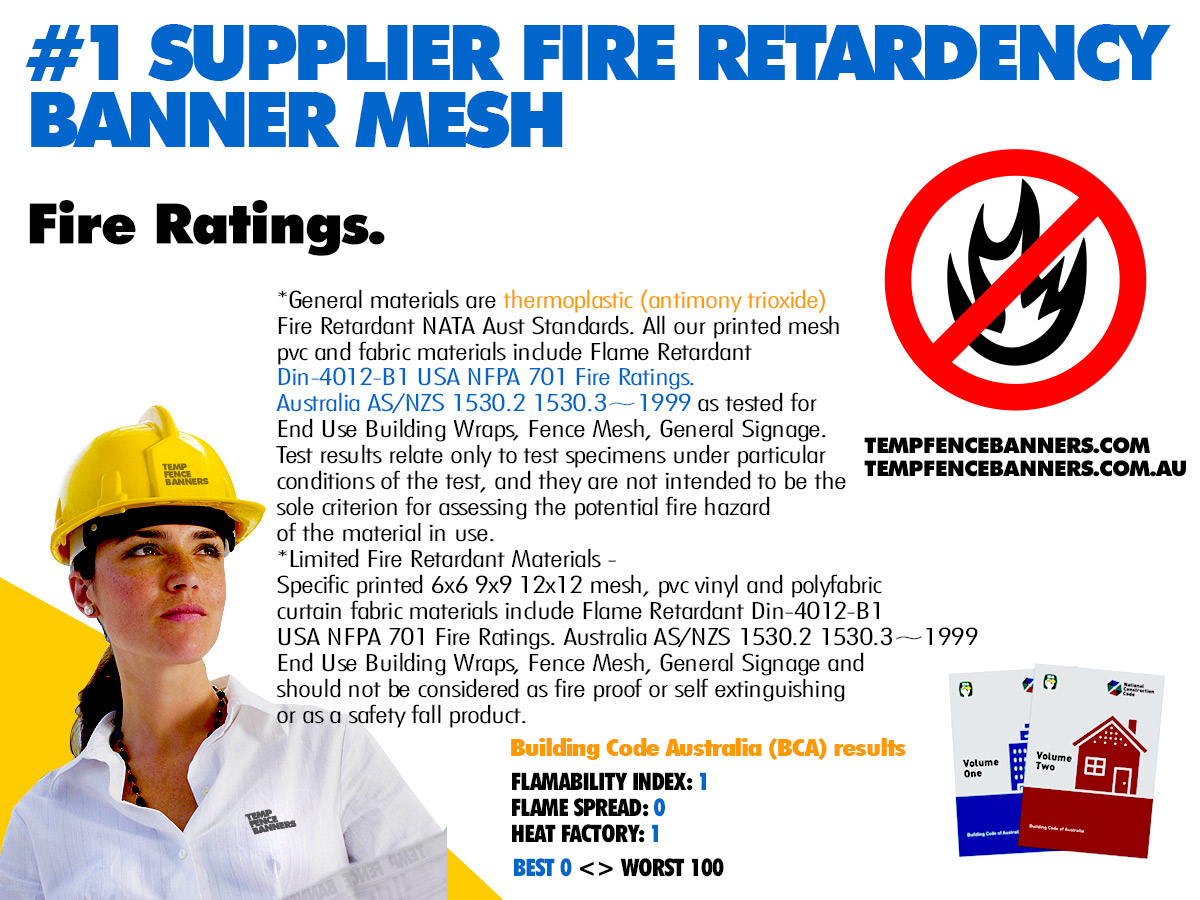 TFB General materials are thermoplastic (antimony trioxide) Fire Retardant NATA Aust Standards. All our printed mesh pvc and fabric materials include Flame Retardant Din-4012-B1 USA NFPA 701 Fire Ratings. Australia AS/NZS 1530.2 1530.3~1999 as tested for End Use Building Wraps, Fence Mesh, General Signage.Test results relate ony to test specimens under particular conditions of the test, and they are not intended to be the sole criterion for assessing the potential fire hazard of the material in use. *Limited Fire Retardant Materials - Specific TFB printed 6x6 9x9 12x12 mesh, pvc vinyl and polyfabric curtain fabric materials include Flame Retardant Din-4012-B1 USA NFPA 701 Fire Ratings. Australia AS/NZS 1530.2 1530.3~1999 End Use Building Wraps, Fence Mesh, General Signage and should not be considered as fire proof or self extuinguishing or as a safety fall product